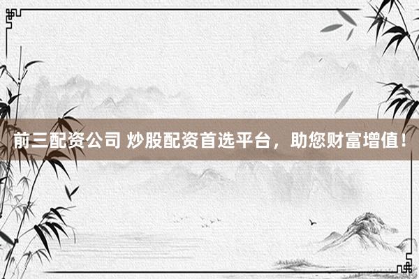 前三配资公司 炒股配资首选平台，助您财富增值！