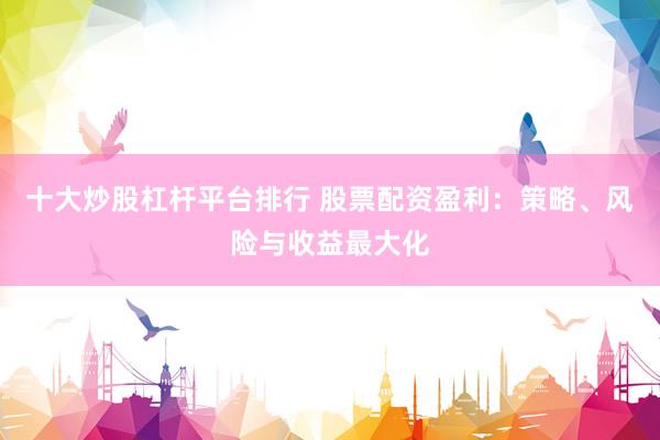 十大炒股杠杆平台排行 股票配资盈利：策略、风险与收益最大化