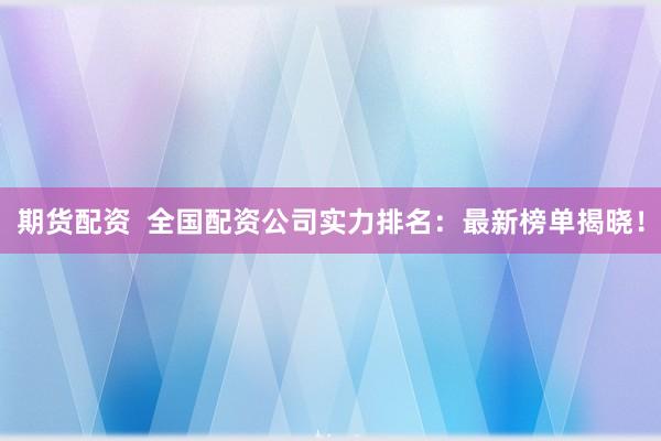 期货配资  全国配资公司实力排名：最新榜单揭晓！