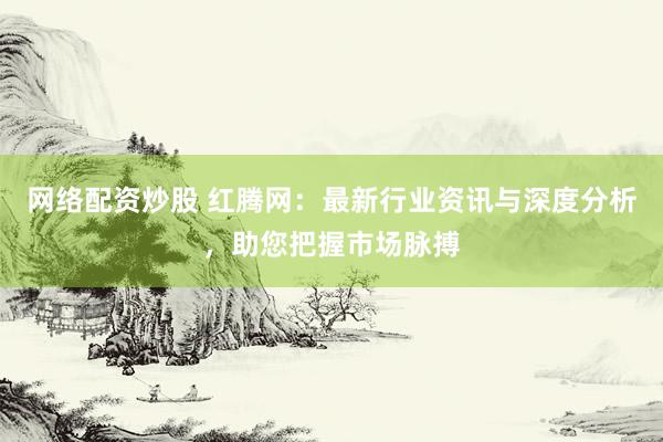 网络配资炒股 红腾网：最新行业资讯与深度分析，助您把握市场脉搏