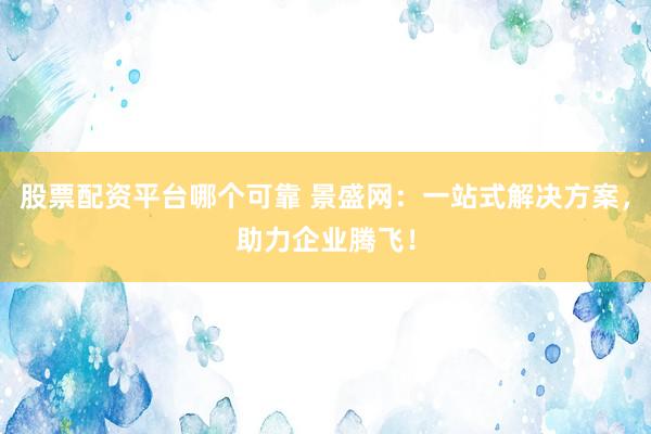股票配资平台哪个可靠 景盛网：一站式解决方案，助力企业腾飞！