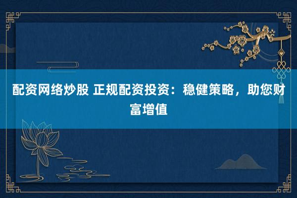 配资网络炒股 正规配资投资：稳健策略，助您财富增值