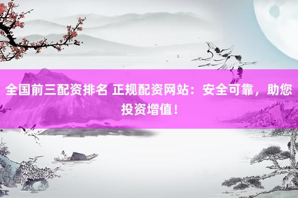 全国前三配资排名 正规配资网站：安全可靠，助您投资增值！