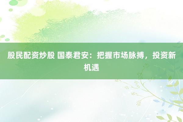 股民配资炒股 国泰君安：把握市场脉搏，投资新机遇