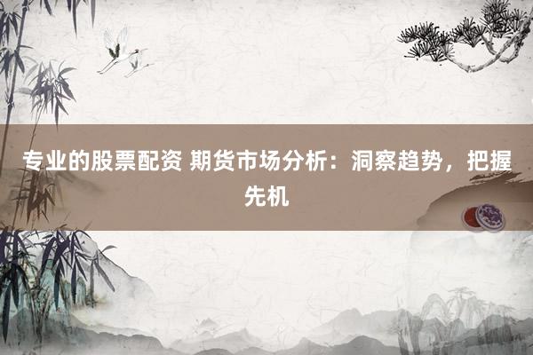 专业的股票配资 期货市场分析：洞察趋势，把握先机