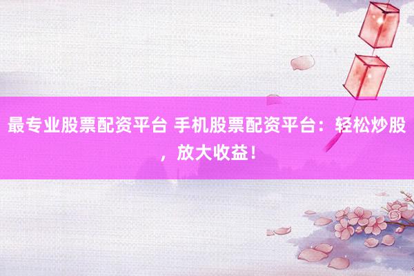 最专业股票配资平台 手机股票配资平台：轻松炒股，放大收益！