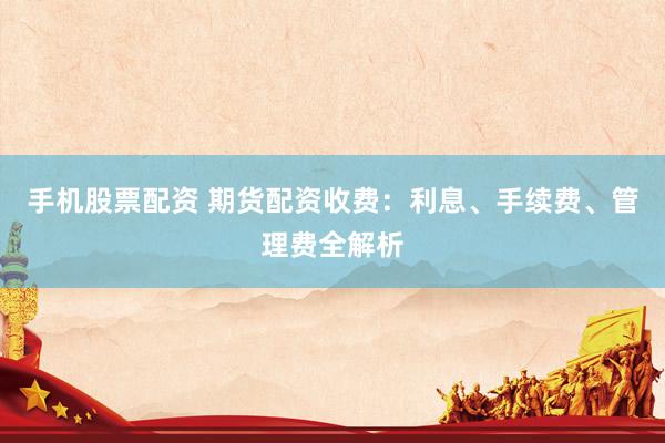 手机股票配资 期货配资收费：利息、手续费、管理费全解析