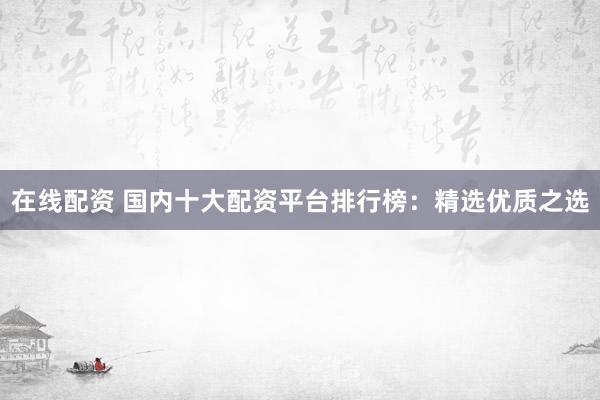 在线配资 国内十大配资平台排行榜：精选优质之选