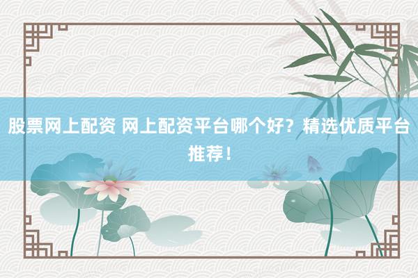 股票网上配资 网上配资平台哪个好？精选优质平台推荐！