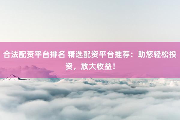 合法配资平台排名 精选配资平台推荐：助您轻松投资，放大收益！