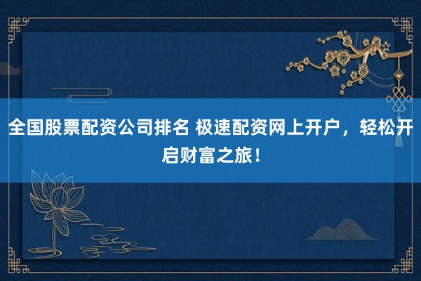 全国股票配资公司排名 极速配资网上开户，轻松开启财富之旅！