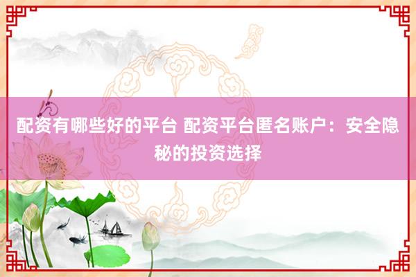 配资有哪些好的平台 配资平台匿名账户：安全隐秘的投资选择