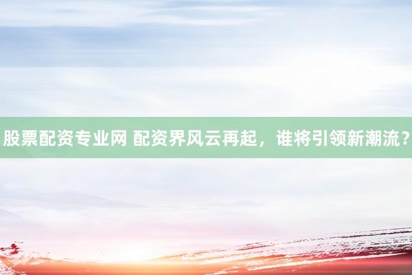 股票配资专业网 配资界风云再起，谁将引领新潮流？