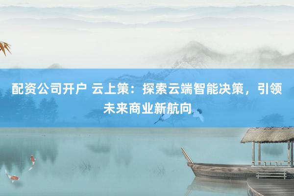 配资公司开户 云上策：探索云端智能决策，引领未来商业新航向