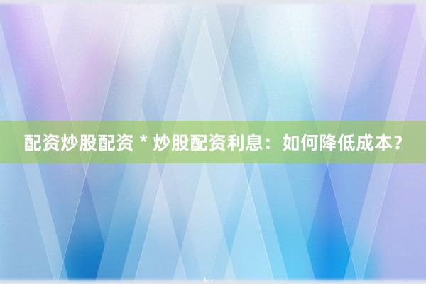 配资炒股配资 * 炒股配资利息：如何降低成本？