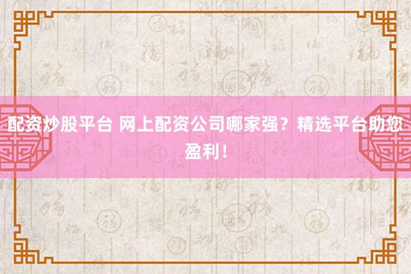 配资炒股平台 网上配资公司哪家强？精选平台助您盈利！