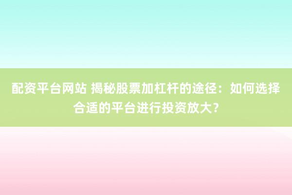 配资平台网站 揭秘股票加杠杆的途径：如何选择合适的平台进行投资放大？