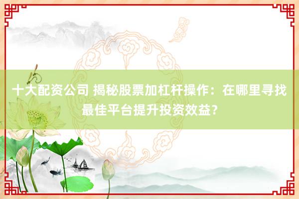 十大配资公司 揭秘股票加杠杆操作：在哪里寻找最佳平台提升投资效益？