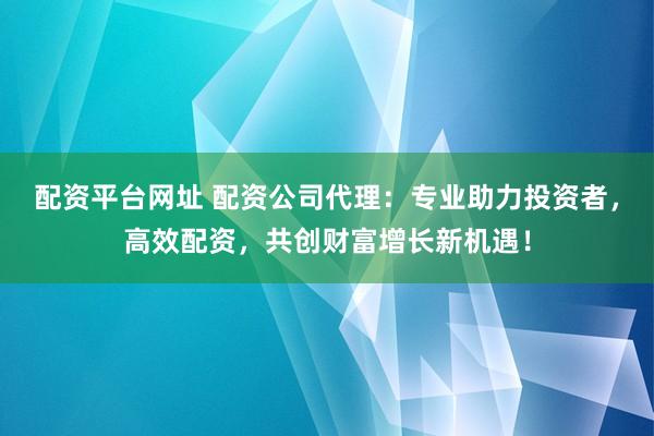 配资平台网址 配资公司代理：专业助力投资者，高效配资，共创财富增长新机遇！