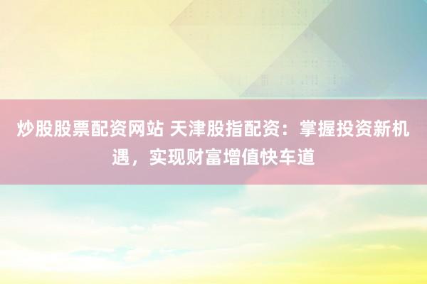 炒股股票配资网站 天津股指配资：掌握投资新机遇，实现财富增值快车道