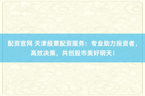 配资官网 天津股票配资服务：专业助力投资者，高效决策，共创股市美好明天！