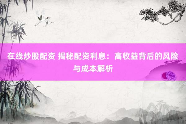 在线炒股配资 揭秘配资利息：高收益背后的风险与成本解析