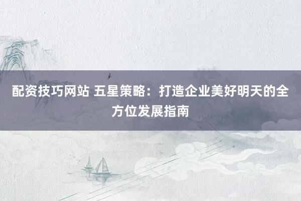 配资技巧网站 五星策略：打造企业美好明天的全方位发展指南