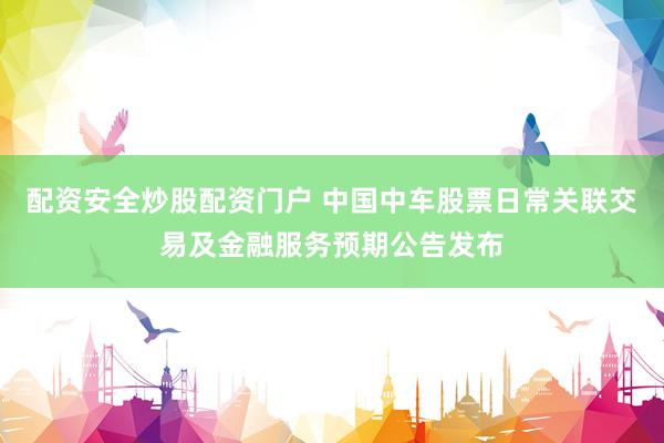 配资安全炒股配资门户 中国中车股票日常关联交易及金融服务预期公告发布
