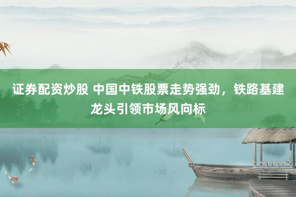 证券配资炒股 中国中铁股票走势强劲，铁路基建龙头引领市场风向标