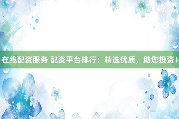 在线配资服务 配资平台排行：精选优质，助您投资！
