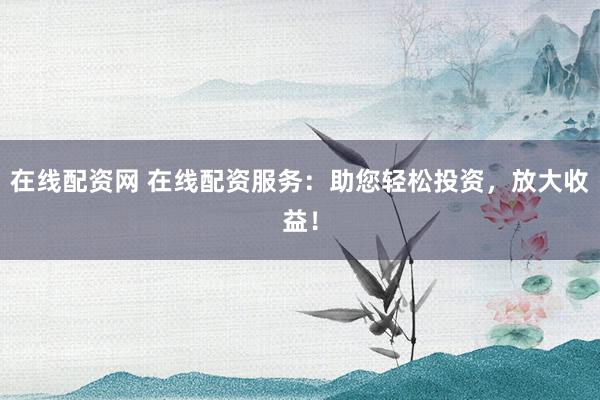 在线配资网 在线配资服务：助您轻松投资，放大收益！