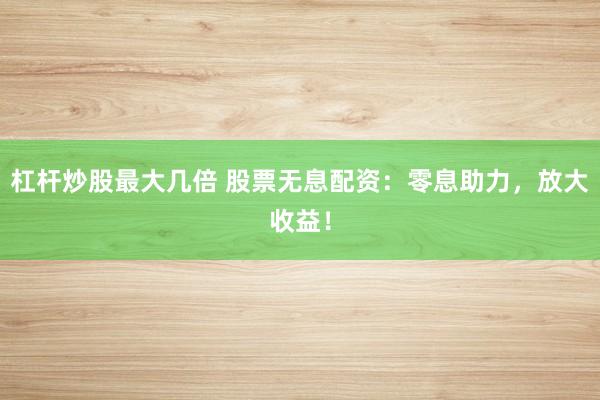 杠杆炒股最大几倍 股票无息配资：零息助力，放大收益！