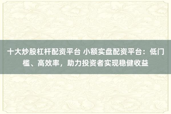 十大炒股杠杆配资平台 小额实盘配资平台：低门槛、高效率，助力投资者实现稳健收益