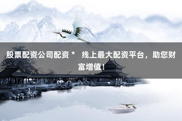 股票配资公司配资 *   线上最大配资平台，助您财富增值！