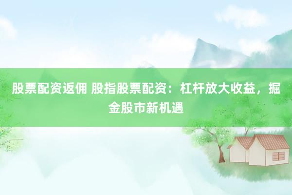 股票配资返佣 股指股票配资：杠杆放大收益，掘金股市新机遇