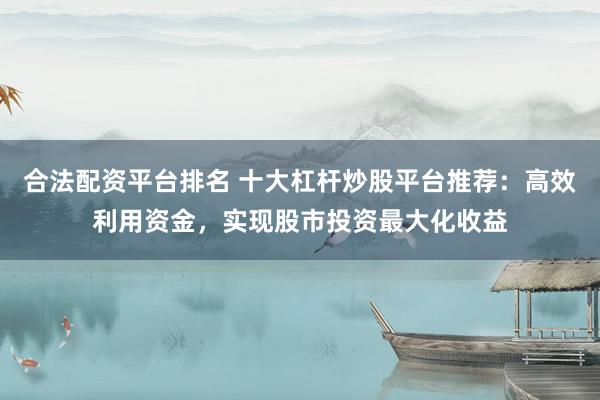 合法配资平台排名 十大杠杆炒股平台推荐：高效利用资金，实现股市投资最大化收益