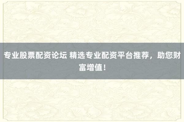 专业股票配资论坛 精选专业配资平台推荐，助您财富增值！