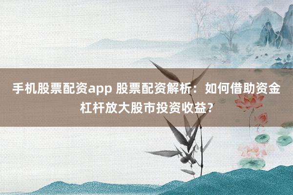 手机股票配资app 股票配资解析：如何借助资金杠杆放大股市投资收益？