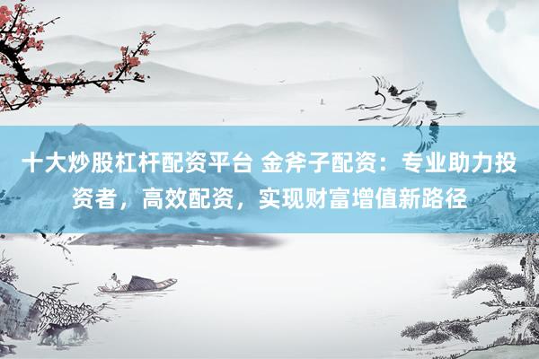 十大炒股杠杆配资平台 金斧子配资：专业助力投资者，高效配资，实现财富增值新路径