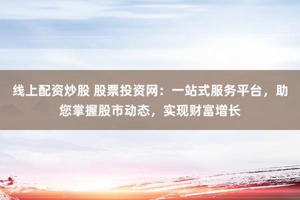 线上配资炒股 股票投资网：一站式服务平台，助您掌握股市动态，实现财富增长