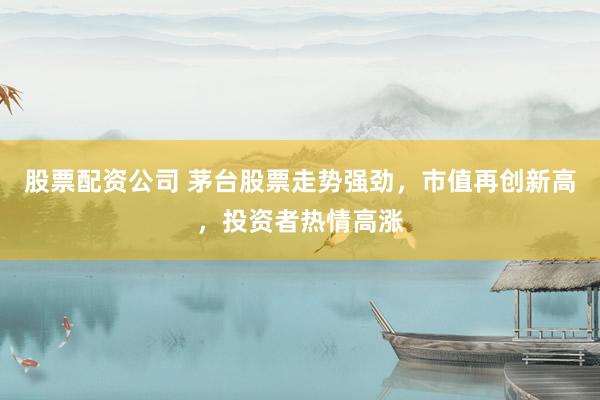 股票配资公司 茅台股票走势强劲，市值再创新高，投资者热情高涨