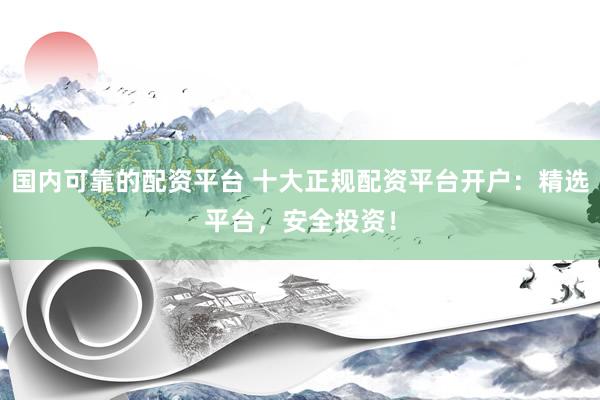 国内可靠的配资平台 十大正规配资平台开户：精选平台，安全投资！