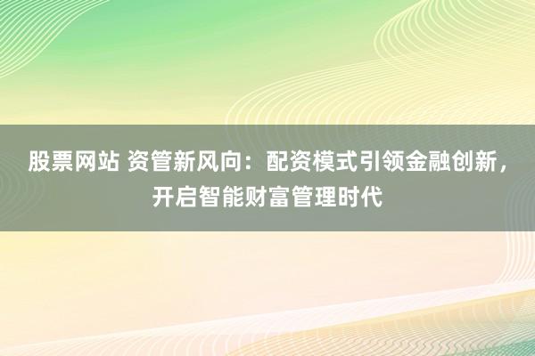 股票网站 资管新风向：配资模式引领金融创新，开启智能财富管理时代