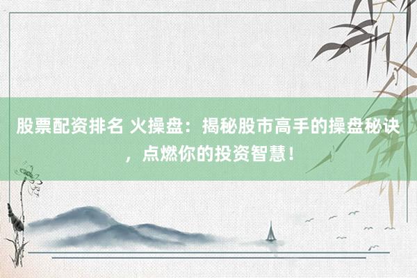 股票配资排名 火操盘：揭秘股市高手的操盘秘诀，点燃你的投资智慧！