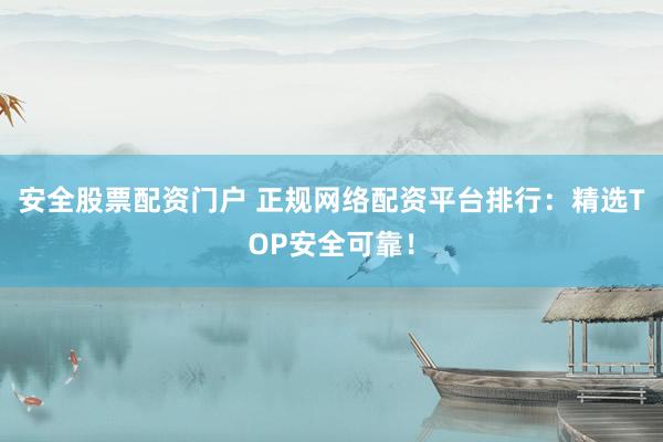 安全股票配资门户 正规网络配资平台排行：精选TOP安全可靠！