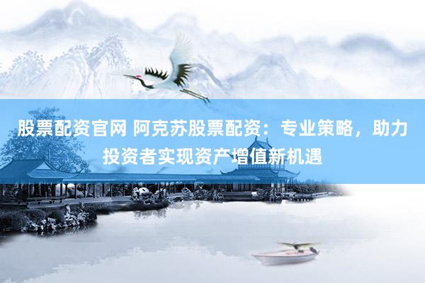 股票配资官网 阿克苏股票配资：专业策略，助力投资者实现资产增值新机遇