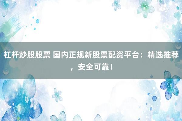 杠杆炒股股票 国内正规新股票配资平台：精选推荐，安全可靠！