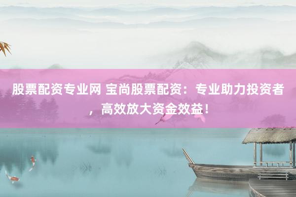 股票配资专业网 宝尚股票配资：专业助力投资者，高效放大资金效益！