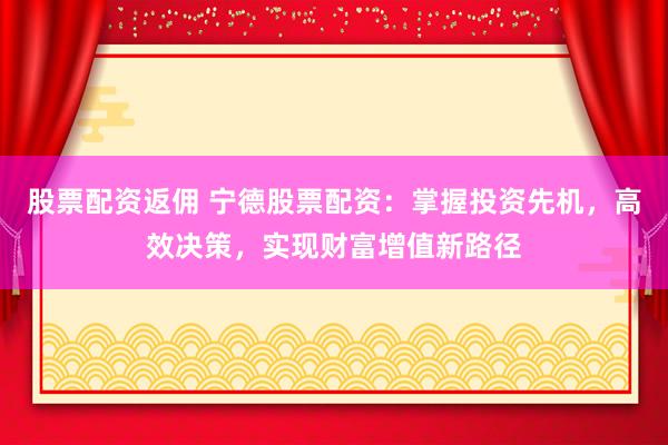 股票配资返佣 宁德股票配资：掌握投资先机，高效决策，实现财富增值新路径