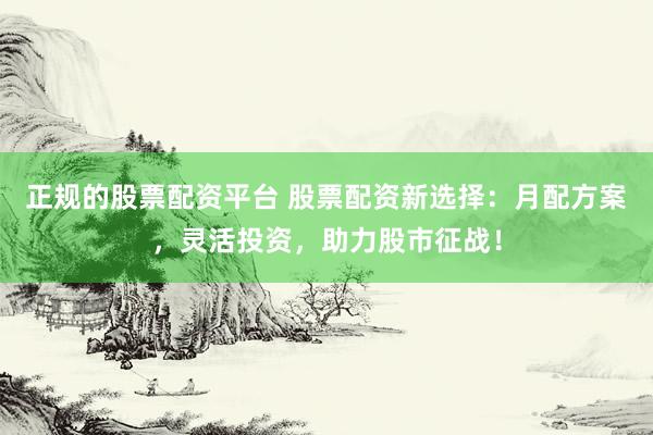 正规的股票配资平台 股票配资新选择：月配方案，灵活投资，助力股市征战！